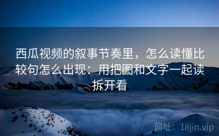 西瓜视频的叙事节奏里，怎么读懂比较句怎么出现：用把图和文字一起读拆开看