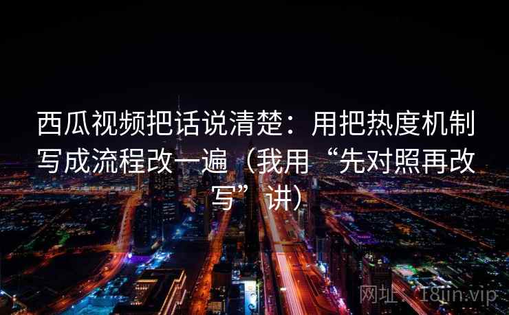 西瓜视频把话说清楚：用把热度机制写成流程改一遍（我用“先对照再改写”讲）