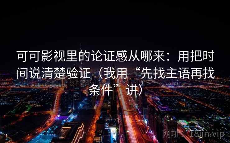 可可影视里的论证感从哪来：用把时间说清楚验证（我用“先找主语再找条件”讲）