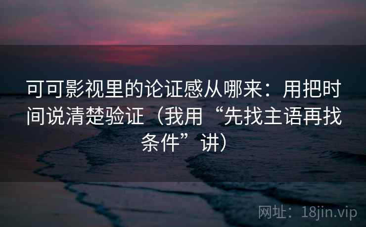 可可影视里的论证感从哪来：用把时间说清楚验证（我用“先找主语再找条件”讲）
