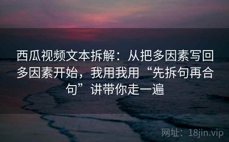 西瓜视频文本拆解：从把多因素写回多因素开始，我用我用“先拆句再合句”讲带你走一遍