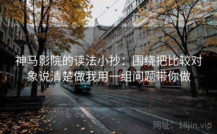 神马影院的读法小抄：围绕把比较对象说清楚做我用一组问题带你做