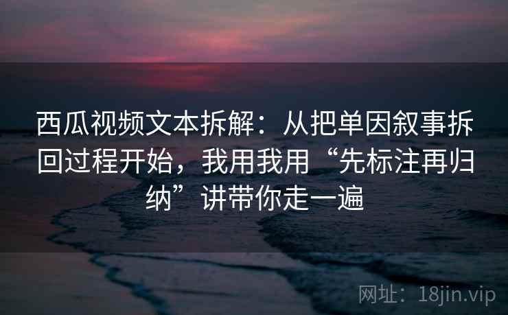 西瓜视频文本拆解：从把单因叙事拆回过程开始，我用我用“先标注再归纳”讲带你走一遍