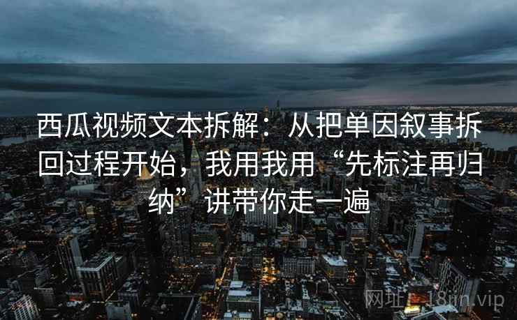 西瓜视频文本拆解：从把单因叙事拆回过程开始，我用我用“先标注再归纳”讲带你走一遍