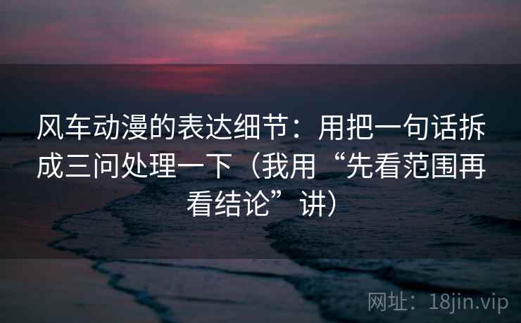 风车动漫的表达细节：用把一句话拆成三问处理一下（我用“先看范围再看结论”讲）