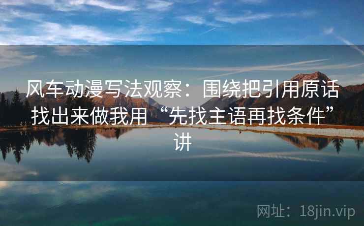 风车动漫写法观察：围绕把引用原话找出来做我用“先找主语再找条件”讲